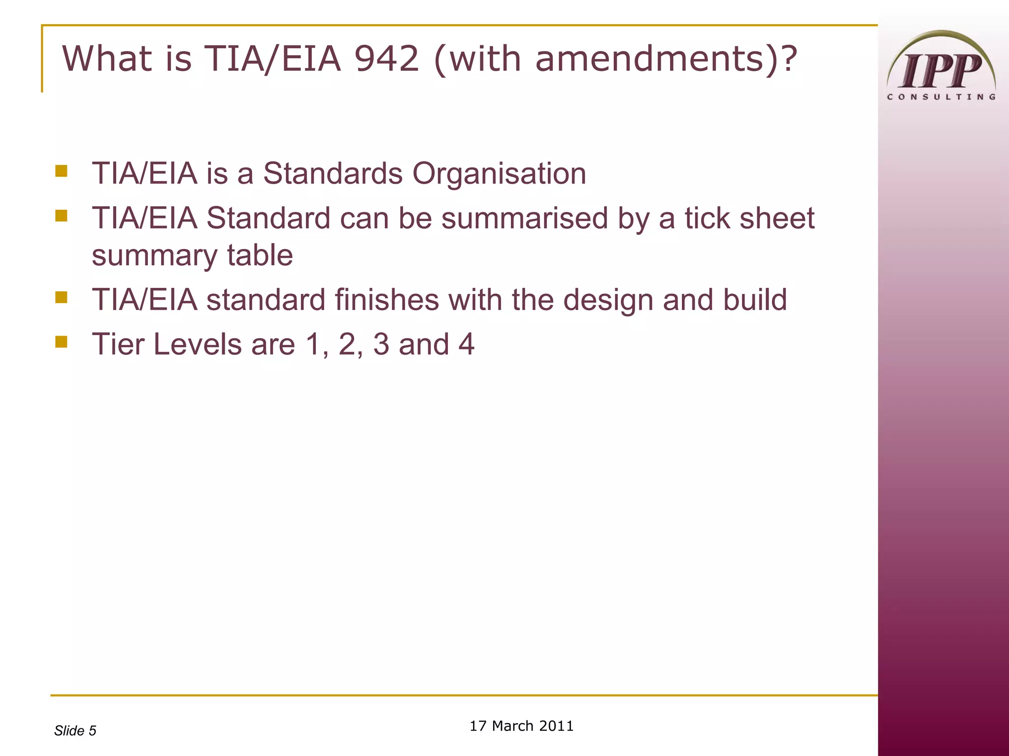 What is TIA/EIA 942 (with amendments)? TIA/EIA is a Standards Organisation TIA/EIA Standard can be summarised by a tick sheet summary table TIA/EIA standard finishes with the design and build Tier Levels are 1, 2, 3 and 4 17 March 2011 