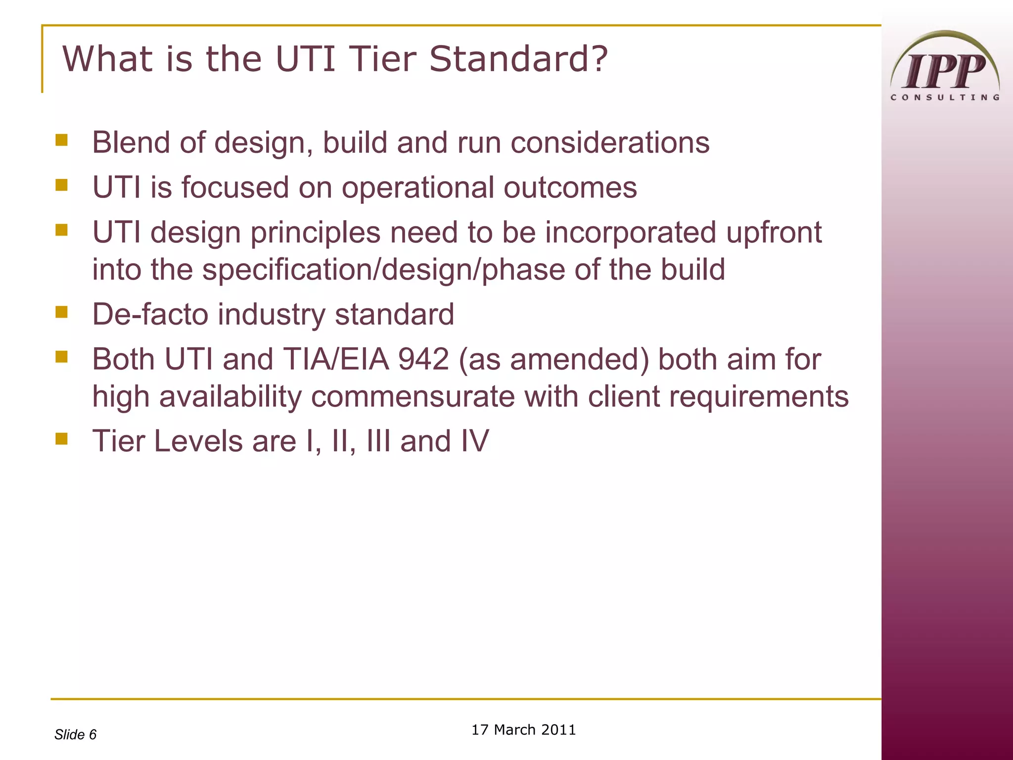 What is the UTI Tier Standard? Blend of design, build and run considerations UTI is focused on operational outcomes UTI design principles need to be incorporated upfront into the specification/design/phase of the build De-facto industry standard Both UTI and TIA/EIA 942 (as amended) both aim for high availability commensurate with client requirements Tier Levels are I, II, III and IV 17 March 2011 