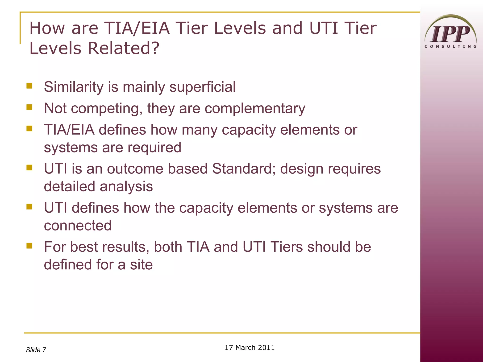 How are TIA/EIA Tier Levels and UTI Tier Levels Related? Similarity is mainly superficial Not competing, they are complementary TIA/EIA defines how many capacity elements or systems are required UTI is an outcome based Standard; design requires detailed analysis UTI defines how the capacity elements or systems are connected For best results, both TIA and UTI Tiers should be defined for a site 17 March 2011 