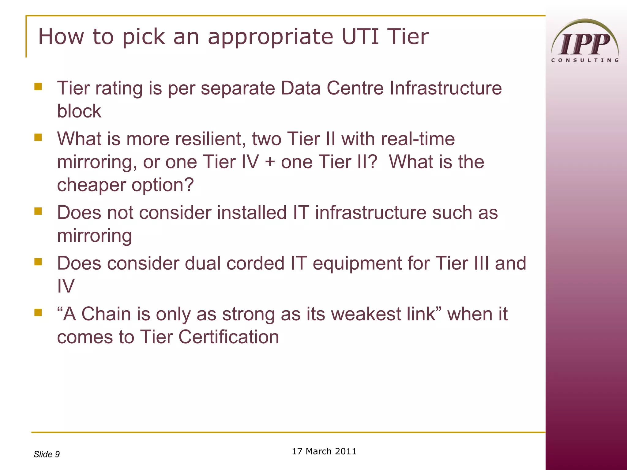 Tier rating is per separate Data Centre Infrastructure block What is more resilient, two Tier II with real-time mirroring, or one Tier IV + one Tier II?  What is the cheaper option? Does not consider installed IT infrastructure such as mirroring Does consider dual corded IT equipment for Tier III and IV “A Chain is only as strong as its weakest link” when it comes to Tier Certification 17 March 2011 How to pick an appropriate UTI Tier 