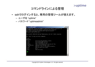 コマンドラインによる管理
• sshでログインすると、専用の管理ツールが使えます。
 – ユーザ名 “uptime”
 – パスワード “uptimeadmin”




             Copyright 2010 Uptime Technologies, LLC. All rights reserved.
 