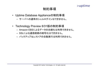 制約事項
• Uptime Database Applianceの制約事項
  – サーバへの通常のシェルログインはできません。


• Technology Preview 8/31版の制約事項
  – Amazon EBSによるデータの永続化は利用できません。
  – SSLによる通信経路の暗号化はできません。
  – バックアップ＆レストアの自動実行は利用できません。




            Copyright 2010 Uptime Technologies, LLC. All rights reserved.
 