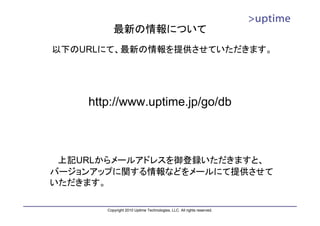 最新の情報について
以下のURLにて、最新の情報を提供させていただきます。




    http://www.uptime.jp/go/db



 上記URLからメールアドレスを御登録いただきますと、
バージョンアップに関する情報などをメールにて提供させて
いただきます。

       Copyright 2010 Uptime Technologies, LLC. All rights reserved.
 