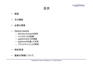 目次
•   概要

•   主な機能

•   必要な環境

•   Getting started
     –   Security Groupsの設定
     –   インスタンスの起動
     –   pgAdminIIIからの接続
     –   pgAdminIIIを通した利用
     –   コマンドラインによる管理

•   制約事項

•   最新の情報について

                      Copyright 2010 Uptime Technologies, LLC. All rights reserved.
 