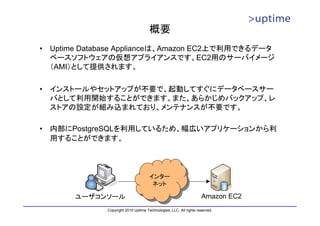 概要
•   Uptime Database Applianceは、Amazon EC2上で利用できるデータ
    ベースソフトウェアの仮想アプライアンスです。EC2用のサーバイメージ
    （AMI）として提供されます。

•   インストールやセットアップが不要で、起動してすぐにデータベースサー
    バとして利用開始することができます。また、あらかじめバックアップ、レ
    ストアの設定が組み込まれており、メンテナンスが不要です。

•   内部にPostgreSQLを利用しているため、幅広いアプリケーションから利
    用することができます。



                                        インター
                                        インター
                                         ネット
                                         ネット
         ユーザコンソール                                                     Amazon EC2
                Copyright 2010 Uptime Technologies, LLC. All rights reserved.
 