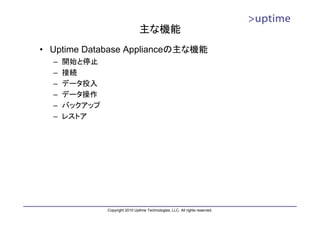主な機能
• Uptime Database Applianceの主な機能
  –   開始と停止
  –   接続
  –   データ投入
  –   データ操作
  –   バックアップ
  –   レストア




               Copyright 2010 Uptime Technologies, LLC. All rights reserved.
 