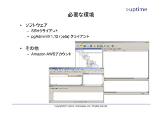 必要な環境
• ソフトウェア
  – SSHクライアント
  – pgAdminIII 1.12 (beta) クライアント


• その他
  – Amazon AWSアカウント




               Copyright 2010 Uptime Technologies, LLC. All rights reserved.
 