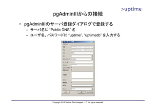 pgAdminIIIからの接続
• pgAdminIIIのサーバ登録ダイアログで登録する
 – サーバ名に “Public DNS” 名
 – ユーザ名、パスワードに “uptime”, “uptimedb” を入力する




            Copyright 2010 Uptime Technologies, LLC. All rights reserved.
 