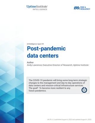 Post-pandemic
data centers
UI Intelligence report 39
Author
Andy Lawrence, Executive Director of Research, Uptime Institute
RISK &
RESILIENCY
UII-39 v1.0 published August 6, 2020 last updated August 6, 2020
The COVID-19 pandemic will bring some long-term strategic
changes to the management and day-to-day operations of
data centers and mission-critical infrastructure services.
The goal? To become more resilient to any
future pandemics.
 
