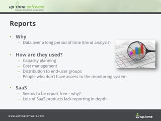 www.uptimesoftware.com
Reports
• Why
– Data over a long period of time (trend analysis)
• How are they used?
– Capacity planning
– Cost management
– Distribution to end-user groups
– People who don’t have access to the monitoring system
• SaaS
– Seems to be report free – why?
– Lots of SaaS products lack reporting in depth
 