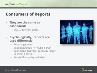 www.uptimesoftware.com
Consumers of Reports
• They are the same as
dashboards
– BUT…. different goals
• Psychologically, reports are
used differently
– Reports get read
– You’ll remember to read it if it’s in
your inbox, but you’ll generally forget
to check a portal
– People like to play with data
 