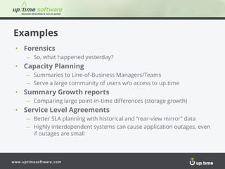 www.uptimesoftware.com
Examples
• Forensics
– So, what happened yesterday?
• Capacity Planning
– Summaries to Line-of-Business Managers/Teams
– Serve a large community of users w/o access to up.time
• Summary Growth reports
– Comparing large point-in-time differences (storage growth)
• Service Level Agreements
– Better SLA planning with historical and “rear-view mirror” data
– Highly interdependent systems can cause application outages, even
if outages are small
 