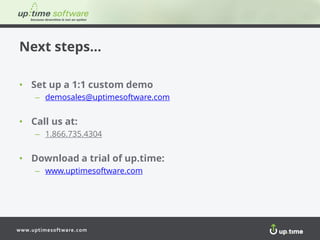 www.uptimesoftware.com
Next steps…
• Set up a 1:1 custom demo
– demosales@uptimesoftware.com
• Call us at:
– 1.866.735.4304
• Download a trial of up.time:
– www.uptimesoftware.com
 