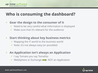 www.uptimesoftware.com
Who is consuming the dashboard?
• Gear the design to the consumer of it
 Need to be very careful what information is displayed
 Make sure that it’s relevant for the audience
• Start thinking about key business metrics
 Mapping the IT world to the business world
 Note: it’s not always easy (or possible)!
• An Application isn’t always an Application
 I say Tomato you say Tomahto
 WebSphere or Exchange NOT an Application
 