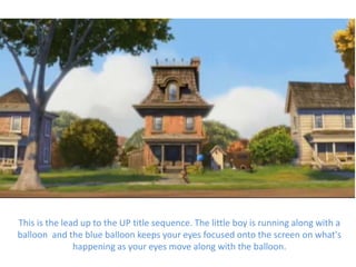 This is the lead up to the UP title sequence. The little boy is running along with a
balloon and the blue balloon keeps your eyes focused onto the screen on what's
               happening as your eyes move along with the balloon.
 