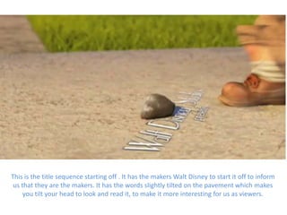 This is the title sequence starting off . It has the makers Walt Disney to start it off to inform
 us that they are the makers. It has the words slightly tilted on the pavement which makes
     you tilt your head to look and read it, to make it more interesting for us as viewers.
 