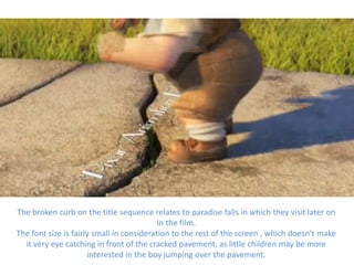 The broken curb on the title sequence relates to paradise falls in which they visit later on
                                           in the film.
The font size is fairly small in consideration to the rest of the screen , which doesn't make
  it very eye catching in front of the cracked pavement, as little children may be more
                      interested in the boy jumping over the pavement.
 