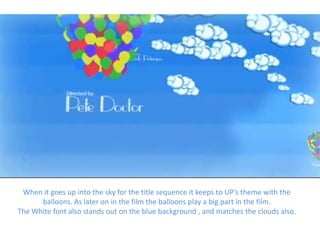 When it goes up into the sky for the title sequence it keeps to UP’s theme with the
      balloons. As later on in the film the balloons play a big part in the film.
The White font also stands out on the blue background , and matches the clouds also.
 