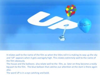 It relates well to the name of the film as when the titles roll it is making its way up the sky
and ‘UP’ appears when it gets averagely high. This relates extremely well to the name of
the film obviously.
The house and the balloons also relate well to the film, as later on they become a really
big part to the film. The blue balloon that catches our attention at the start is there again
also.
The word UP is in a eye-catching and bold.
 