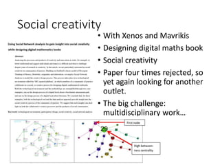 Social creativity
• With Xenos and Mavrikis
• Designing digital maths book
• Social creativity
• Paper four times rejected, so
yet again looking for another
outlet.
• The big challenge:
multidisciplinary work…
 