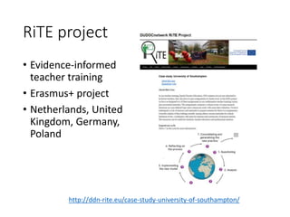 RiTE project
• Evidence-informed
teacher training
• Erasmus+ project
• Netherlands, United
Kingdom, Germany,
Poland
http://ddn-rite.eu/case-study-university-of-southampton/
 