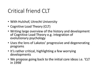 Critical friend CLT
• With Hulshof, Utrecht University
• Cognitive Load Theory (CLT)
• Writing large overview of the history and development
of Cognitive Load Theory e.g. integration of
evolutionary psychology
• Uses the lens of Lakatos’ progressive and degenerating
programs
• It’s rather critical, highlighting a few worrying
developments
• We propose going back to the initial core ideas i.e. ‘CLT
in 1998’
 