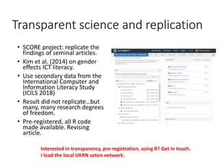 Transparent science and replication
• SCORE project: replicate the
findings of seminal articles.
• Kim et al. (2014) on gender
effects ICT literacy.
• Use secondary data from the
International Computer and
Information Literacy Study
(ICILS 2018)
• Result did not replicate…but
many, many research degrees
of freedom.
• Pre-registered, all R code
made available. Revising
article.
Interested in transparency, pre-registration, using R? Get in touch.
I lead the local UKRN soton network.
 