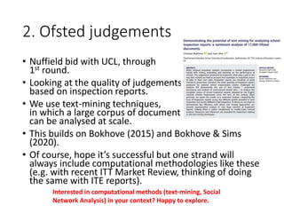 2. Ofsted judgements
• Nuffield bid with UCL, through
1st round.
• Looking at the quality of judgements,
based on inspection reports.
• We use text-mining techniques,
in which a large corpus of documents
can be analysed at scale.
• This builds on Bokhove (2015) and Bokhove & Sims
(2020).
• Of course, hope it’s successful but one strand will
always include computational methodologies like these
(e.g. with recent ITT Market Review, thinking of doing
the same with ITE reports).
Interested in computational methods (text-mining, Social
Network Analysis) in your context? Happy to explore.
 