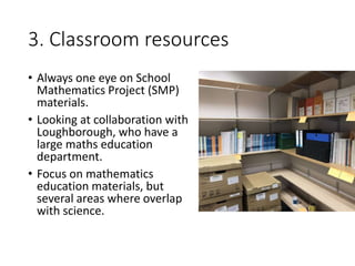 3. Classroom resources
• Always one eye on School
Mathematics Project (SMP)
materials.
• Looking at collaboration with
Loughborough, who have a
large maths education
department.
• Focus on mathematics
education materials, but
several areas where overlap
with science.
 