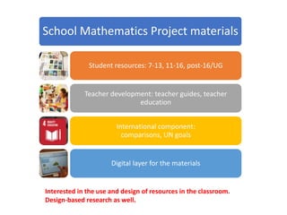 School Mathematics Project materials
Student resources: 7-13, 11-16, post-16/UG
Teacher development: teacher guides, teacher
education
International component:
comparisons, UN goals
Digital layer for the materials
Interested in the use and design of resources in the classroom.
Design-based research as well.
 