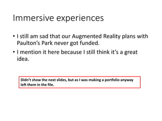 Immersive experiences
• I still am sad that our Augmented Reality plans with
Paulton’s Park never got funded.
• I mention it here because I still think it’s a great
idea.
Didn’t show the next slides, but as I was making a portfolio anyway
left them in the file.
 