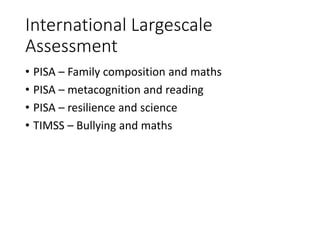 International Largescale
Assessment
• PISA – Family composition and maths
• PISA – metacognition and reading
• PISA – resilience and science
• TIMSS – Bullying and maths
 