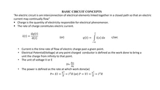 BASIC CIRCUIT CONCEPTS
“An electric circuit is am interconnection of electrical elements linked together in a closed path so that an electric
current may continually flow”
 Charge is the quantity of electricity responsible for electrical phenomenon.
 The rate of charge constitutes electric current.
ⅈ 𝑡 =
ⅆ𝑞 𝑡
ⅆ 𝑡 𝑞 𝑡 =
−∞
𝑡
ⅈ 𝑥 ⅆ𝑥 c/sec
• Current is the time rate of flow of electric charge past a given point.
• Electrical Potential(Voltage) at any point charged conductor is defined as the work done to bring a
unit the charge from infinity to that point.
• The unit of voltage V or E
V=
ⅆ𝜔
ⅆ𝑞
• The power is defined as the rate at which work done(w)
P= 𝐸𝐼 =
𝐸2
𝑅
= 𝐼2𝑅 (or) 𝑃 = 𝑉𝐼 =
𝑣2
𝑅
= 𝐼2𝑅
(or)
 