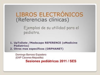 LIBROS ELECTRÓNICOS
   (Referencias clínicas)
         Ejemplos de su utilidad para el
         pediatra.

1. UpToDate /Medscape REFERENCE (eMedicine
   Pediatrics)
2. Otros mas específicos (ORPHANET)

   Domingo Barroso Espadero
   (EAP Cáceres-Mejostilla)
          Sesiones pediátricas 2011 / SES
 
