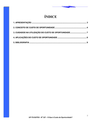 ‘
CAVALCANTE
ASSOCIADOS
&
®
UP-TO-DATE® - N
o
327 – O Que é Custo de Oportunidade?
2
ÍNDICE
1. APRESENTAÇÃO ........................................................................................................ 3
2. CONCEITO DE CUSTO DE OPORTUNIDADE ............................................................ 4
3. CUIDADOS NA UTILIZAÇÃO DO CUSTO DE OPORTUNIDADE............................... 7
4. APLICAÇÕES DO CUSTO DE OPORTUNIDADE ....................................................... 8
5. BIBLIOGRAFIA ............................................................................................................ 9
 