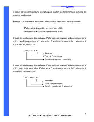 ‘
CAVALCANTE
ASSOCIADOS
&
®
UP-TO-DATE® - N
o
327 – O Que é Custo de Oportunidade?
5
A seguir apresentamos alguns exemplos para auxiliar o entendimento do conceito de
custo de oportunidade.
Exemplo 1 - Suponhamos a existência das seguintes alternativas de investimentos:
1ª alternativa ➜ benefício proporcionado = 300
2ª alternativa ➜ benefício proporcionado = 260
O custo de oportunidade da escolha da 1ª alternativa corresponde ao benefício que seria
obtido caso fosse escolhida a 2ª alternativa. O resultado da escolha da 1ª alternativa é
apurado da seguinte forma:
300 - 260 = 40
Resultado
Custo de Oportunidade
Benefício gerado pela 1a
alternativa
O custo de oportunidade da escolha da 2ª alternativa corresponde ao benefício que seria
obtido, caso fosse escolhida a 1ª alternativa. O resultado da escolha da 2ª alternativa é
apurado da seguinte forma:
260 - 300 = -40
Resultado
Custo de Oportunidade
Benefício gerado pela 2a
alternativa
 