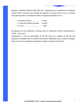 ‘
CAVALCANTE
ASSOCIADOS
&
®
UP-TO-DATE® - N
o
327 – O Que é Custo de Oportunidade?
6
Exemplo 2, adaptado de Martins (2001:250, 251) – Suponhamos um investimento no imobilizado
de RS 10.000, e que esse valor pudesse ser aplicado a uma taxa de 6% ao ano. A empresa
optou pela aquisição do imobilizado e obteve os seguintes resultados no ano :
(+) Receita de Venda ......................... 15.000
(-) Custo dos Produtos Vendidos (14.000)
(=) Lucro ............................................ 1.000
Se aplicasse na outra alternativa a empresa teria um rendimento de 600, correspondente a
10.000 x 6% ao ano.
Considerando o custo de oportunidade de R$ 600, temos um resultado de R$ 400, que
representa o verdadeiro valor do resultado da atividade. Representa o que a empresa conseguiu
obter a mais do que conseguiria se aplicasse o capital no mercado a taxa de 6%.
 