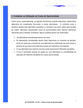 ‘
CAVALCANTE
ASSOCIADOS
&
®
UP-TO-DATE® - N
o
327 – O Que é Custo de Oportunidade?
7
3. Cuidados na Utilização do Custo de Oportunidade
Como vimos, essencialmente, os agentes econômicos quando selecionam determinada
alternativa de investimento renunciam a outras alternativas. O confronto entre o
benefício gerado pela alternativa escolhida e o benefício que seria obtido pela escolha
da melhor alternativa abandonada (custo de oportunidade) pode oferecer elementos
relevantes para a decisão. Entretanto, alguns cuidados devem ser observados:
• As alternativas consideradas devem ser reais;
• As alternativas consideradas devem estar disponíveis no momento da decisão,
tendo em vista que a escolha de uma alternativa em detrimento de outra requer a
garantia de que essa outra alternativa possa ser realmente concretizada;
• O uso alternativo dos mesmos recursos pode proporcionar diferentes resultados;
• O que é sacrificado quando da opção por uma alternativa é a possibilidade de
obtenção de melhores resultados em outras oportunidades.
 