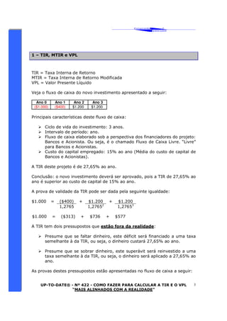 ‘ CAVALCANTE 
ASSOCIADOS 
 
® 
UP-TO-DATE® - Nº 422 - COMO FAZER PARA CALCULAR A TIR E O VPL 
“MAIS ALINHADOS COM A REALIDADE” 
3 
1 – TIR, MTIR e VPL 
TIR = Taxa Interna de Retorno 
MTIR = Taxa Interna de Retorno Modificada 
VPL = Valor Presente Líquido 
Veja o fluxo de caixa do novo investimento apresentado a seguir: 
Ano 0 Ano 1 Ano 2 Ano 3 
($1.000) ($400) $1.200 $1.200 
Principais características deste fluxo de caixa: 
 Ciclo de vida do investimento: 3 anos. 
 Intervalo de período: ano. 
 Fluxo de caixa elaborado sob a perspectiva dos financiadores do projeto: 
Bancos e Acionista. Ou seja, é o chamado Fluxo de Caixa Livre. “Livre” 
para Bancos e Acionistas. 
 Custo do capital empregado: 15% ao ano (Média do custo de capital de 
Bancos e Acionistas). 
A TIR deste projeto é de 27,65% ao ano. 
Conclusão: o novo investimento deverá ser aprovado, pois a TIR de 27,65% ao 
ano é superior ao custo de capital de 15% ao ano. 
A prova de validade da TIR pode ser dada pela seguinte igualdade: 
$1.000 = ($400) + $1.200 + $1.200 
1,2765 1,27652 1,27653 
$1.000 = ($313) + $736 + $577 
A TIR tem dois pressupostos que estão fora da realidade: 
 Presume que se faltar dinheiro, este déficit será financiado a uma taxa 
semelhante à da TIR, ou seja, o dinheiro custará 27,65% ao ano. 
 Presume que se sobrar dinheiro, este superávit será reinvestido a uma 
taxa semelhante à da TIR, ou seja, o dinheiro será aplicado a 27,65% ao 
ano. 
As provas destes pressupostos estão apresentadas no fluxo de caixa a seguir: 
 