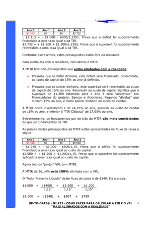 ‘ CAVALCANTE 
ASSOCIADOS 
 
® 
UP-TO-DATE® - Nº 422 - COMO FAZER PARA CALCULAR A TIR E O VPL 
“MAIS ALINHADOS COM A REALIDADE” 
4 
Ano 0 Ano 1 Ano 2 Ano 3 
($1.313) $0 $0 $2.732 
- $1.313 = - $1.000 - $400/1,2765. Prova que o déficit foi supostamente 
financiado a uma taxa igual a da TIR. 
$2.732 = + $1.200 + $1.200x1,2765. Prova que o superávit foi supostamente 
reinvestido a uma taxa igual a da TIR. 
Conforme escrevemos, estes pressupostos estão fora da realidade. 
Para alinhá-los com a realidade, calculamos a MTIR. 
A MTIR tem dois pressupostos que estão alinhados com a realidade: 
 Presume que se faltar dinheiro, este déficit será financiado, obviamente, 
ao custo de capital de 15% ao ano já definido. 
 Presume que se sobrar dinheiro, este superávit será reinvestido ao custo 
de capital de 15% ao ano. Reinvestir ao custo de capital significa que o 
superávit de $1.200 estimado para o ano 2 será “devolvido” aos 
financiadores do projeto, Bancos e Acionistas. Pagando “dívidas” que 
custam 15% ao ano, é como aplicar dinheiro ao custo do capital. 
A MTIR deste investimento é de 24,16% ao ano, superior ao custo de capital 
de 15% ao ano, e inferior à “TIR Clássica” de 27,65% ao ano. 
Evidentemente, os fundamentos por de trás da MTIR são mais consistentes 
do que os fundamentos da TIR. 
As provas destes pressupostos da MTIR estão apresentadas no fluxo de caixa a 
seguir: 
Ano 0 Ano 1 Ano 2 Ano 3 
($1.348) $0 $0 $2.580 
- $1.348 = - $1.000 - $400/1,15. Prova que o déficit foi supostamente 
financiado a uma taxa igual ao custo de capital. 
$2.580 = + $1.200 + $1.200x1,15. Prova que o superávit foi supostamente 
aplicado a uma taxa igual ao custo de capital. 
Agora iremos “juntar” VPL com MTIR. 
A MTIR de 26,14% está 100% alinhada com o VPL. 
O “Valor Presente Líquido” deste fluxo de caixa é de $349. Eis a prova: 
$1.000 = ($400) + $1.200 + $1.200 
1,15 1,152 1,153 
$1.000 = ($348) + $907 + $789 
 