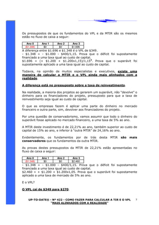 ‘ CAVALCANTE 
ASSOCIADOS 
 
® 
Os pressupostos de que os fundamentos do VPL e da MTIR são os mesmos 
estão no fluxo de caixa a seguir: 
UP-TO-DATE® - Nº 422 - COMO FAZER PARA CALCULAR A TIR E O VPL 
“MAIS ALINHADOS COM A REALIDADE” 
5 
Ano 0 Ano 1 Ano 2 Ano 3 
($1.348) $0 $0 $1.696 
A diferença entre $1.696 e $1.348 é o VPL de $349. 
- $1.348 = - $1.000 - $400/1,15. Prova que o déficit foi supostamente 
financiado a uma taxa igual ao custo de capital. 
$1.696 = (+ $1.200 + $1.200x1,15)/1,153. Prova que o superávit foi 
supostamente aplicado a uma taxa igual ao custo de capital. 
Todavia, na opinião de muitos especialistas e executivos, existe uma 
maneira de calcular a MTIR e o VPL ainda mais alinhados com a 
realidade. 
A diferença está no pressuposto sobre a taxa de reinvestimento. 
Na realidade, a maioria dos projetos ao gerarem um superávit, não “devolve” o 
dinheiro para os financiadores do projeto, pressuposto para que a taxa de 
reinvestimento seja igual ao custo de capital. 
O que as empresas fazem é aplicar uma parte do dinheiro no mercado 
financeiro e outra parte, sim, devolver aos financiadores do projeto. 
Por uma questão de conservadorismo, vamos assumir que todo o dinheiro do 
superávit fosse aplicado no mercado financeiro, a uma taxa de 5% ao ano. 
A MTIR deste investimento é de 22,21% ao ano, também superior ao custo de 
capital de 15% ao ano, e inferior à “outra MTIR” de 24,16% ao ano. 
Evidentemente, os fundamentos por de trás desta MTIR são mais 
conservadores que os fundamentos da outra MTIR. 
As provas destes pressupostos da MTIR de 22,21% estão apresentadas no 
fluxo de caixa a seguir: 
Ano 0 Ano 1 Ano 2 Ano 3 
($1.348) $0 $0 $2.460 
- $1.348 = - $1.000 - $400/1,15. Prova que o déficit foi supostamente 
financiado a uma taxa igual ao custo de capital. 
$2.460 = + $1.200 + $1.200x1,05. Prova que o superávit foi supostamente 
aplicado a uma taxa de mercado de 5% ao ano. 
E o VPL? 
O VPL cai de $349 para $270. 
 