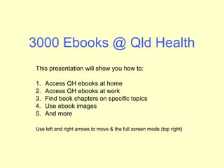 3000 Ebooks @ Qld Health
This presentation will show you how to:
1. Access QH ebooks at home
2. Access QH ebooks at work
3. Find book chapters on specific topics
4. Use ebook images
5. Print out ebook chapters – no need to read online!
Use left and right arrows to move & the full screen mode
 