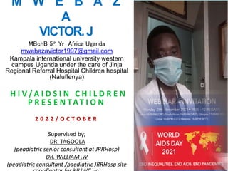 M W E B A Z
A
VICTOR.J
MBchB 5th Yr Africa Uganda
mwebazavictor1997@gmail.com
Kampala international university western
campus Uganda under the care of Jinja
Regional Referral Hospital Children hospital
(Naluffenya)
H I V / A I D S I N C H I L D R E N
P R E S E N TAT I O N
2 0 2 2 / O C T O B E R
Supervised by;
DR. TAGOOLA
(peadiatric senior consultant at JRRHosp)
DR. WILLIAM .W
(peadiatric consultant /paediatric JRRHosp site
 