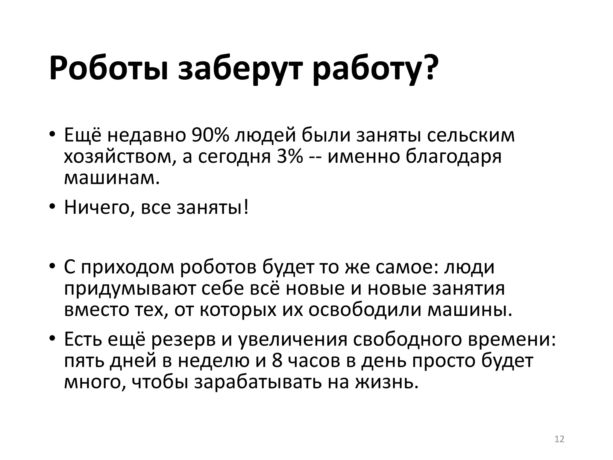 Роботы заберут работу?
• Ещё недавно 90% людей были заняты сельским
хозяйством, а сегодня 3% -- именно благодаря
машинам.
• Ничего, все заняты!
• С приходом роботов будет то же самое: люди
придумывают себе всё новые и новые занятия
вместо тех, от которых их освободили машины.
• Есть ещё резерв и увеличения свободного времени:
пять дней в неделю и 8 часов в день просто будет
много, чтобы зарабатывать на жизнь.
12
 