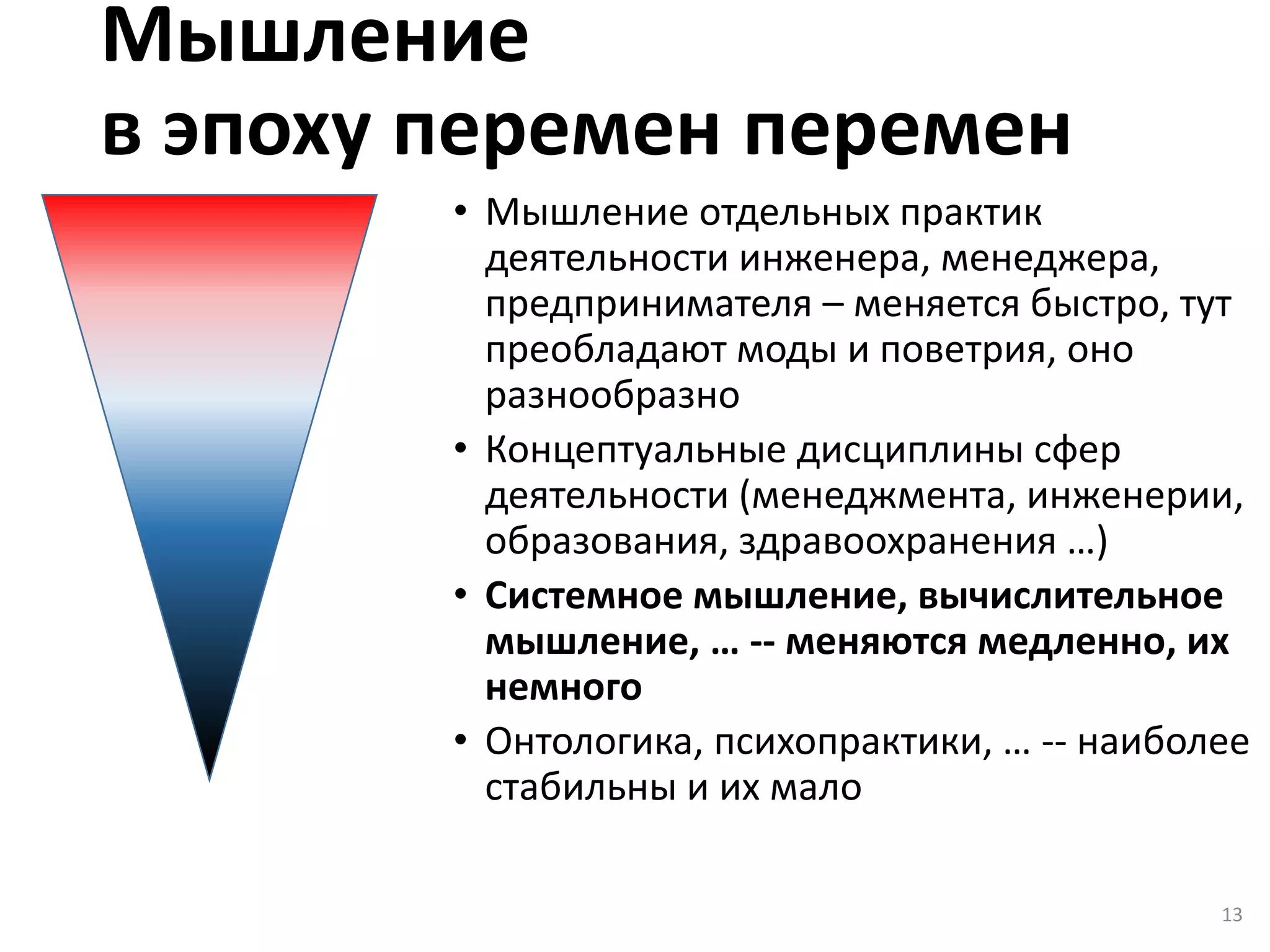 Мышление
в эпоху перемен перемен
13
• Мышление отдельных практик
деятельности инженера, менеджера,
предпринимателя – меняется быстро, тут
преобладают моды и поветрия, оно
разнообразно
• Концептуальные дисциплины сфер
деятельности (менеджмента, инженерии,
образования, здравоохранения …)
• Системное мышление, вычислительное
мышление, … -- меняются медленно, их
немного
• Онтологика, психопрактики, … -- наиболее
стабильны и их мало
 