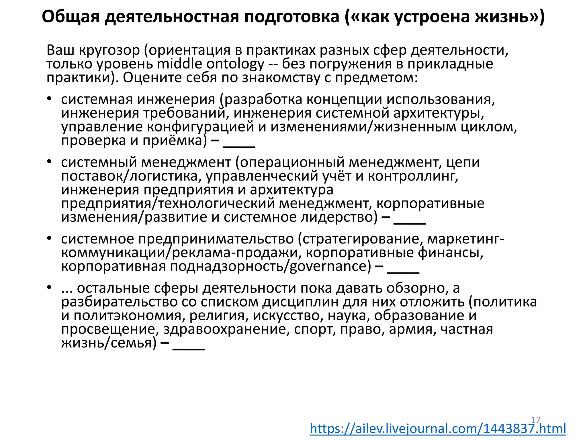 Общая деятельностная подготовка («как устроена жизнь»)
Ваш кругозор (ориентация в практиках разных сфер деятельности,
только уровень middle ontology -- без погружения в прикладные
практики). Оцените себя по знакомству с предметом:
• системная инженерия (разработка концепции использования,
инженерия требований, инженерия системной архитектуры,
управление конфигурацией и изменениями/жизненным циклом,
проверка и приёмка) – ____
• системный менеджмент (операционный менеджмент, цепи
поставок/логистика, управленческий учёт и контроллинг,
инженерия предприятия и архитектура
предприятия/технологический менеджмент, корпоративные
изменения/развитие и системное лидерство) – ____
• системное предпринимательство (стратегирование, маркетинг-
коммуникации/реклама-продажи, корпоративные финансы,
корпоративная поднадзорность/governance) – ____
• ... остальные сферы деятельности пока давать обзорно, а
разбирательство со списком дисциплин для них отложить (политика
и политэкономия, религия, искусство, наука, образование и
просвещение, здравоохранение, спорт, право, армия, частная
жизнь/семья) – ____
17
https://ailev.livejournal.com/1443837.html
 