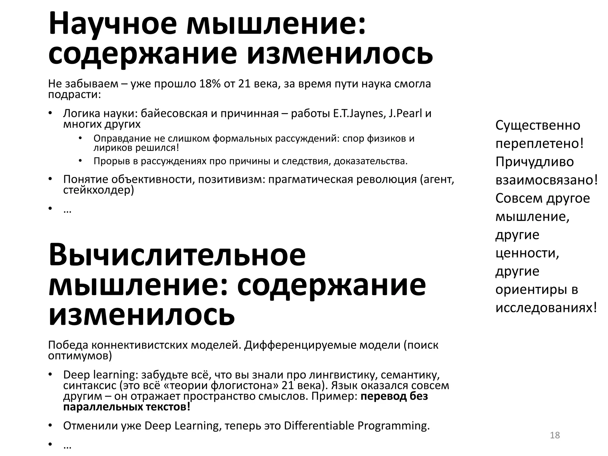Научное мышление:
содержание изменилось
Не забываем – уже прошло 18% от 21 века, за время пути наука смогла
подрасти:
• Логика науки: байесовская и причинная – работы E.T.Jaynes, J.Pearl и
многих других
• Оправдание не слишком формальных рассуждений: спор физиков и
лириков решился!
• Прорыв в рассуждениях про причины и следствия, доказательства.
• Понятие объективности, позитивизм: прагматическая революция (агент,
стейкхолдер)
• …
Вычислительное
мышление: содержание
изменилось
Победа коннективистских моделей. Дифференцируемые модели (поиск
оптимумов)
• Deep learning: забудьте всё, что вы знали про лингвистику, семантику,
синтаксис (это всё «теории флогистона» 21 века). Язык оказался совсем
другим – он отражает пространство смыслов. Пример: перевод без
параллельных текстов!
• Отменили уже Deep Learning, теперь это Differentiable Programming.
• …
18
Существенно
переплетено!
Причудливо
взаимосвязано!
Совсем другое
мышление,
другие
ценности,
другие
ориентиры в
исследованиях!
 