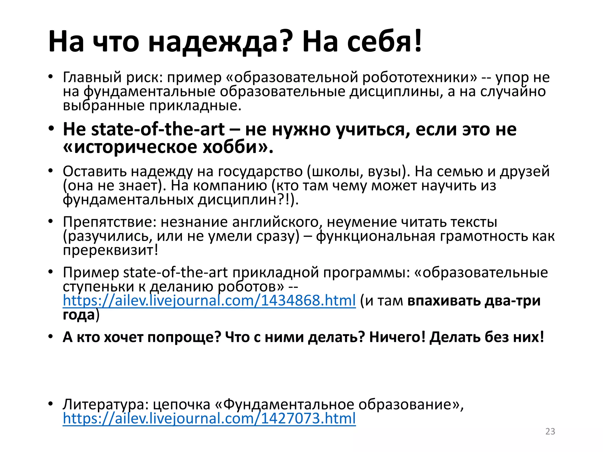 На что надежда? На себя!
• Главный риск: пример «образовательной робототехники» -- упор не
на фундаментальные образовательные дисциплины, а на случайно
выбранные прикладные.
• Не state-of-the-art – не нужно учиться, если это не
«историческое хобби».
• Оставить надежду на государство (школы, вузы). На семью и друзей
(она не знает). На компанию (кто там чему может научить из
фундаментальных дисциплин?!).
• Препятствие: незнание английского, неумение читать тексты
(разучились, или не умели сразу) – функциональная грамотность как
пререквизит!
• Пример state-of-the-art прикладной программы: «образовательные
ступеньки к деланию роботов» --
https://ailev.livejournal.com/1434868.html (и там впахивать два-три
года)
• А кто хочет попроще? Что с ними делать? Ничего! Делать без них!
• Литература: цепочка «Фундаментальное образование»,
https://ailev.livejournal.com/1427073.html
23
 