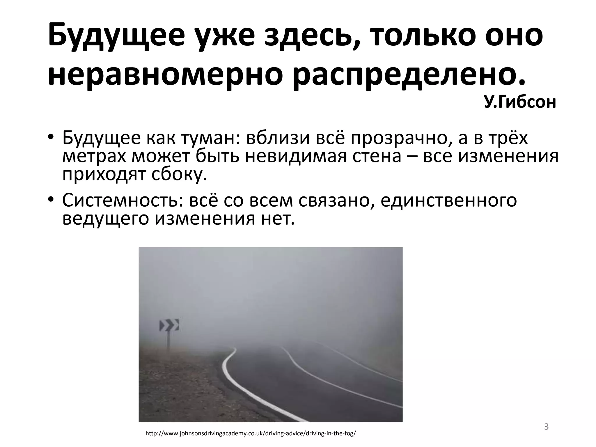 • Будущее как туман: вблизи всё прозрачно, а в трёх
метрах может быть невидимая стена – все изменения
приходят сбоку.
• Системность: всё со всем связано, единственного
ведущего изменения нет.
3
Будущее уже здесь, только оно
неравномерно распределено.
У.Гибсон
http://www.johnsonsdrivingacademy.co.uk/driving-advice/driving-in-the-fog/
 