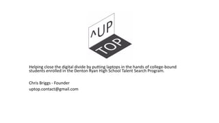 Helping close the digital divide by putting laptops in the hands of college-bound
students enrolled in the Denton Ryan High School Talent Search Program.
Chris Briggs - Founder
uptop.contact@gmail.com
 